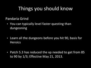 Things you should know
Pandaria Grind
• You can typically level faster questing than
dungeoning
• Learn all the dungeons before you hit 90, basis for
Heroics
• Patch 5.3 has reduced the xp needed to get from 85
to 90 by 1/3; Effective May 21, 2013.
 