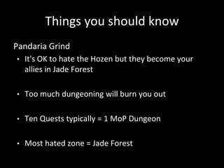 Things you should know
Pandaria Grind
• It's OK to hate the Hozen but they become your
allies in Jade Forest
• Too much dungeoning will burn you out
• Ten Quests typically = 1 MoP Dungeon
• Most hated zone = Jade Forest
 