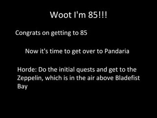Woot I'm 85!!!
• Congrats on getting to 85
Now it's time to get over to Pandaria
Horde: Do the initial quests and get to the
Zeppelin, which is in the air above Bladefist
Bay
 