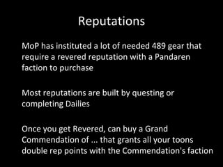 Reputations
• MoP has instituted a lot of needed 489 gear that
require a revered reputation with a Pandaren
faction to purchase
• Most reputations are built by questing or
completing Dailies
• Once you get Revered, can buy a Grand
Commendation of ... that grants all your toons
double rep points with the Commendation's faction
 