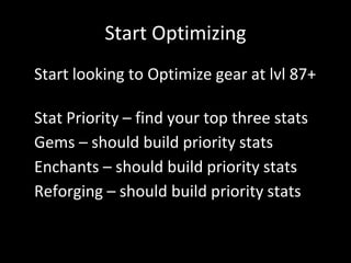 Start Optimizing
• Start looking to Optimize gear at lvl 87+
• Stat Priority – find your top three stats
• Gems – should build priority stats
• Enchants – should build priority stats
• Reforging – should build priority stats
 