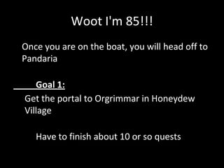 Woot I'm 85!!!
• Once you are on the boat, you will head off to
Pandaria
Goal 1:
Get the portal to Orgrimmar in Honeydew
Village
Have to finish about 10 or so quests
 