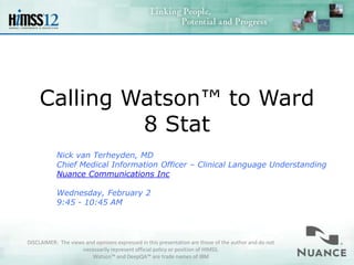Calling Watson™ to Ward
             8 Stat
           Nick van Terheyden, MD
           Chief Medical Information Officer – Clinical Language Understanding
           Nuance Communications Inc

           Wednesday, February 2
           9:45 - 10:45 AM




DISCLAIMER: The views and opinions expressed in this presentation are those of the author and do not
                    necessarily represent official policy or position of HIMSS.
                        Watson™ and DeepQA™ are trade names of IBM
 