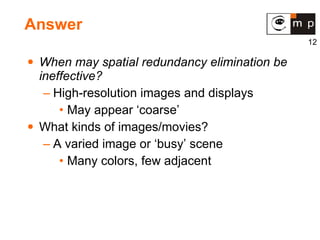 Answer When may spatial redundancy elimination be ineffective? High-resolution images and displays May appear ‘coarse’ What kinds of images/movies? A varied image or ‘busy’ scene Many colors, few adjacent 
