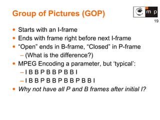 Group of Pictures (GOP) Starts with an I-frame Ends with frame right before next I-frame “Open” ends in B-frame, “Closed” in P-frame (What is the difference?) MPEG Encoding a parameter, but ‘typical’: I B B P B B P B B I I B B P B B P B B P B B I Why not have all P and B frames after initial I? 
