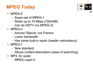 MPEG Today MPEG-2 Super-set of MPEG-1 Rates up to 10 Mbps (720x486) Can do HDTV (no MPEG-3) MPEG-4 Around  Objects , not  Frames Lower bandwidth Has some built-in repair (header redundancy) MPEG-7 New standard Allows content-description (ease of searching) MP3, for audio MPEG Layer-3 