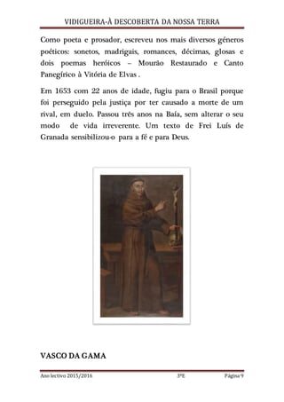 VIDIGUEIRA-À DESCOBERTA DA NOSSA TERRA
Ano lectivo 2015/2016 3ºE Página 9
Como poeta e prosador, escreveu nos mais diversos géneros
poéticos: sonetos, madrigais, romances, décimas, glosas e
dois poemas heróicos – Mourão Restaurado e Canto
Panegírico à Vitória de Elvas .
Em 1653 com 22 anos de idade, fugiu para o Brasil porque
foi perseguido pela justiça por ter causado a morte de um
rival, em duelo. Passou três anos na Baía, sem alterar o seu
modo de vida irreverente. Um texto de Frei Luís de
Granada sensibilizou-o para a fé e para Deus.
VASCO DA GAMA
 