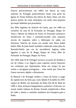 VIDIGUEIRA-À DESCOBERTA DA NOSSA TERRA
Ano lectivo 2015/2016 3ºE Página 10
Nasceu provavelmente em 1469,] em Sines,[ na costa
sudoeste de Portugal, possivelmente numa casa perto da
Igreja de Nossa Senhora das Salvas de Sines. Sines, um dos
poucos portos da costa alentejana, era então uma pequena
povoação habitada por pescadores.
Era filho legítimo de Estêvão da Gama, que em 1460 era
cavaleiro da casa de D. Fernando de Portugal, Duque de
Viseu e Mestre da Ordem de Cristo. D. Fernando nomeara-o
alcaide-mor de Sines e permitira-receber uma pequena
receita de impostos sobre a fabricação de sabão em
Estremoz. Estêvão da Gama era casado com Dona Isabel
Sodré, filha de João Sodré (também conhecido como João de
Resende).Sodré, que era de ascendência Inglesa, tinha
ligações à casa de D. Diogo, Duque de Viseu, filho de
Fernando de Portugal, Duque de Viseu.
Em 1492, João II de Portugal enviou-o ao porto de Setúbal, a
sul de Lisboa, e ao Algarve para capturar navios franceses
em retaliação por depredações feitas em tempo de paz
contra a navegação portuguesa – uma tarefa que Vasco da
Gama executou rápida e eficazmente.
D. Manuel I de Portugal confiou a Vasco da Gama o cargo
de capitão-mor da frota que, num sábado 8 de Julho de 1497,
zarpou de Belém em demanda da Índia. Em 20 de Maio de
1498, a frota alcançou Kappakadavu, próxima a Calecute, no
actual estado indiano de Kerala, ficando estabelecida a Rota
do Cabo e aberto o caminho marítimo dos Europeus para a
Índia.
 