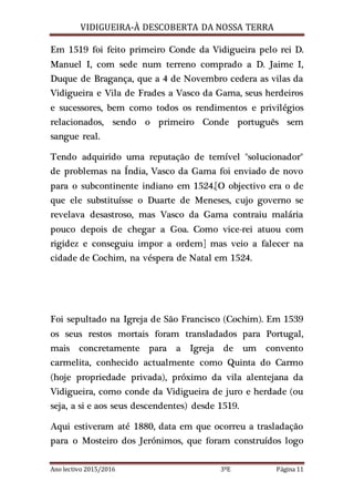 VIDIGUEIRA-À DESCOBERTA DA NOSSA TERRA
Ano lectivo 2015/2016 3ºE Página 11
Em 1519 foi feito primeiro Conde da Vidigueira pelo rei D.
Manuel I, com sede num terreno comprado a D. Jaime I,
Duque de Bragança, que a 4 de Novembro cedera as vilas da
Vidigueira e Vila de Frades a Vasco da Gama, seus herdeiros
e sucessores, bem como todos os rendimentos e privilégios
relacionados, sendo o primeiro Conde português sem
sangue real.
Tendo adquirido uma reputação de temível "solucionador"
de problemas na Índia, Vasco da Gama foi enviado de novo
para o subcontinente indiano em 1524.[O objectivo era o de
que ele substituísse o Duarte de Meneses, cujo governo se
revelava desastroso, mas Vasco da Gama contraiu malária
pouco depois de chegar a Goa. Como vice-rei atuou com
rigidez e conseguiu impor a ordem] mas veio a falecer na
cidade de Cochim, na véspera de Natal em 1524.
Foi sepultado na Igreja de São Francisco (Cochim). Em 1539
os seus restos mortais foram transladados para Portugal,
mais concretamente para a Igreja de um convento
carmelita, conhecido actualmente como Quinta do Carmo
(hoje propriedade privada), próximo da vila alentejana da
Vidigueira, como conde da Vidigueira de juro e herdade (ou
seja, a si e aos seus descendentes) desde 1519.
Aqui estiveram até 1880, data em que ocorreu a trasladação
para o Mosteiro dos Jerónimos, que foram construídos logo
 