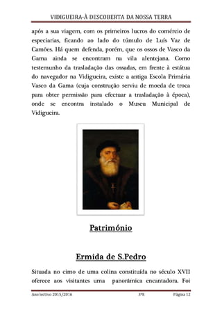 VIDIGUEIRA-À DESCOBERTA DA NOSSA TERRA
Ano lectivo 2015/2016 3ºE Página 12
após a sua viagem, com os primeiros lucros do comércio de
especiarias, ficando ao lado do túmulo de Luís Vaz de
Camões. Há quem defenda, porém, que os ossos de Vasco da
Gama ainda se encontram na vila alentejana. Como
testemunho da trasladação das ossadas, em frente à estátua
do navegador na Vidigueira, existe a antiga Escola Primária
Vasco da Gama (cuja construção serviu de moeda de troca
para obter permissão para efectuar a trasladação à época),
onde se encontra instalado o Museu Municipal de
Vidigueira.
Património
Ermida de S.Pedro
Situada no cimo de uma colina constituída no século XVII
oferece aos visitantes uma panorâmica encantadora. Foi
 