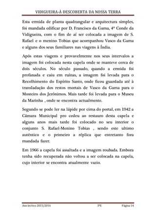 VIDIGUEIRA-À DESCOBERTA DA NOSSA TERRA
Ano lectivo 2015/2016 3ºE Página 14
Esta ermida de planta quadrangular e arquitectura simples,
foi mandada edificar por D. Francisco da Gama, 4º Conde da
Vidigueira, com o fim de aí ser colocada a imagem de S.
Rafael e o menino Tobias que acompanhou Vasco da Gama
e alguns dos seus familiares nas viagens à Índia.
Após estas viagens e provavelmente nos seus intervalos a
imagem foi colocada nesta capela onde se manteve cerca de
dois séculos. No século passado, quando a ermida foi
profanada e caiu em ruínas, a imagem foi levada para o
Recolhimento do Espírito Santo, onde ficou guardada até à
transladação dos restos mortais de Vasco da Gama para o
Mosteiro dos Jerónimos. Mais tarde foi levada para o Museu
da Marinha , onde se encontra actualmente.
Segundo se pode ler na lápide por cima do portal, em 1942 a
Câmara Municipal pro cedeu ao restauro desta capela e
alguns anos mais tarde foi colocado no seu interior o
conjunto S. Rafael-Menino Tobias , sendo este ultimo
autêntico e o primeiro a réplica que entretanto fora
mandada fazer.
Em 1966 a capela foi assaltada e a imagem roubada. Embora
tenha sido recuperada não voltou a ser colocada na capela,
cujo interior se encontra atualmente vazio.
 