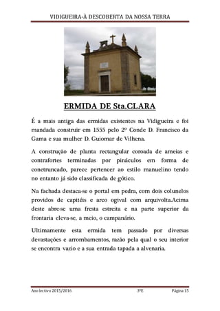 VIDIGUEIRA-À DESCOBERTA DA NOSSA TERRA
Ano lectivo 2015/2016 3ºE Página 15
ERMIDA DE Sta.CLARA
É a mais antiga das ermidas existentes na Vidigueira e foi
mandada construir em 1555 pelo 2º Conde D. Francisco da
Gama e sua mulher D. Guiomar de Vilhena.
A construção de planta rectangular coroada de ameias e
contrafortes terminadas por pináculos em forma de
conetruncado, parece pertencer ao estilo manuelino tendo
no entanto já sido classificada de gótico.
Na fachada destaca-se o portal em pedra, com dois colunelos
providos de capitéis e arco ogival com arquivolta.Acima
deste abre-se uma fresta estreita e na parte superior da
frontaria eleva-se, a meio, o campanário.
Ultimamente esta ermida tem passado por diversas
devastações e arrombamentos, razão pela qual o seu interior
se encontra vazio e a sua entrada tapada a alvenaria.
 