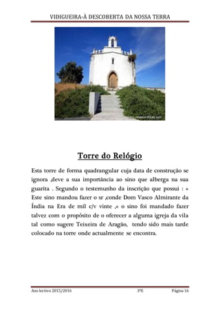 VIDIGUEIRA-À DESCOBERTA DA NOSSA TERRA
Ano lectivo 2015/2016 3ºE Página 16
Torre do Relógio
Esta torre de forma quadrangular cuja data de construção se
ignora ,deve a sua importância ao sino que alberga na sua
guarita . Segundo o testemunho da inscrição que possui : «
Este sino mandou fazer o sr ,conde Dom Vasco Almirante da
Índia na Era de mil c/v vinte ,« o sino foi mandado fazer
talvez com o propósito de o oferecer a alguma igreja da vila
tal como sugere Teixeira de Aragão, tendo sido mais tarde
colocado na torre onde actualmente se encontra.
 