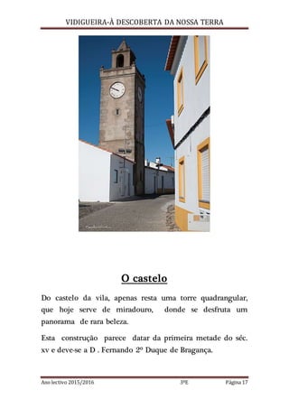 VIDIGUEIRA-À DESCOBERTA DA NOSSA TERRA
Ano lectivo 2015/2016 3ºE Página 17
O castelo
Do castelo da vila, apenas resta uma torre quadrangular,
que hoje serve de miradouro, donde se desfruta um
panorama de rara beleza.
Esta construção parece datar da primeira metade do séc.
xv e deve-se a D . Fernando 2º Duque de Bragança.
 