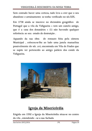 VIDIGUEIRA-À DESCOBERTA DA NOSSA TERRA
Ano lectivo 2015/2016 3ºE Página 18
Sem contudo haver uma certeza, tudo leva a crer que o seu
abandono e arruinamento se tenha verificado no séc.XIX.
Em 1758 ainda se inscreve no dicionário geográfico de
Portugal que a vila da Vidigueira « tem um castelo antigo,
que é a casa dos donatários « (1) não havendo qualquer
referência ao seu estado de destruição .
Aquando da sua obra de restauro feita pela câmera
Municipal , colocou-se-lhe ao lado uma janela manuelina
possivelmente do séc .xvi, encontrada em Vila de Frades que
se supõe ter pertencido ao antigo palácio dos conde da
Vidigueira.
Igreja da Misericórdia
Erigida em 1592 a Igreja da Misericórdia situa-se no centro
da vila , estendendo –se a sua fachada
 