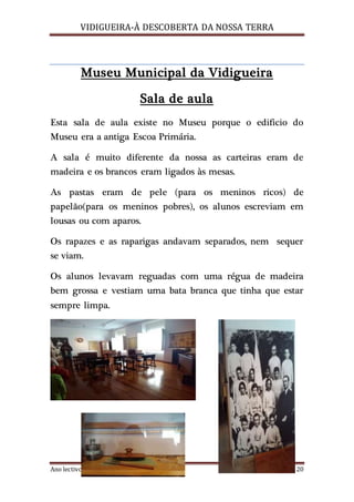 VIDIGUEIRA-À DESCOBERTA DA NOSSA TERRA
Ano lectivo 2015/2016 3ºE Página 20
Museu Municipal da Vidigueira
Sala de aula
Esta sala de aula existe no Museu porque o edificio do
Museu era a antiga Escoa Primária.
A sala é muito diferente da nossa as carteiras eram de
madeira e os brancos eram ligados às mesas.
As pastas eram de pele (para os meninos ricos) de
papelão(para os meninos pobres), os alunos escreviam em
lousas ou com aparos.
Os rapazes e as raparigas andavam separados, nem sequer
se viam.
Os alunos levavam reguadas com uma régua de madeira
bem grossa e vestiam uma bata branca que tinha que estar
sempre limpa.
 