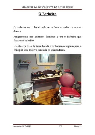 VIDIGUEIRA-À DESCOBERTA DA NOSSA TERRA
Ano lectivo 2015/2016 3ºE Página 21
O Barbeiro
O barbeiro era o local onde se ia fazer a barba e arrancar
dentes.
Antigamente não existiam dentistas e era o barbeiro que
fazia esse trabalho.
O chão era feito de terra batida e os homens cuspiam para o
chão,por esse motivo existiam os escarradores.
 