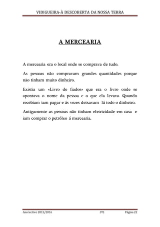 VIDIGUEIRA-À DESCOBERTA DA NOSSA TERRA
Ano lectivo 2015/2016 3ºE Página 22
A MERCEARIA
A mercearia era o local onde se comprava de tudo.
As pessoas não compravam grandes quantidades porque
não tinham muito dinheiro.
Existia um «Livro de fiados» que era o livro onde se
apontava o nome da pessoa e o que ela levava. Quando
recebiam iam pagar e ás vezes deixavam lá todo o dinheiro.
Antigamente as pessoas não tinham eletricidade em casa e
iam comprar o petróleo á mercearia.
 