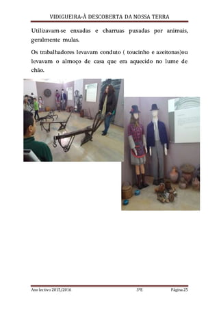 VIDIGUEIRA-À DESCOBERTA DA NOSSA TERRA
Ano lectivo 2015/2016 3ºE Página 25
Utilizavam-se enxadas e charruas puxadas por animais,
geralmente mulas.
Os trabalhadores levavam conduto ( toucinho e azeitonas)ou
levavam o almoço de casa que era aquecido no lume de
chão.
 