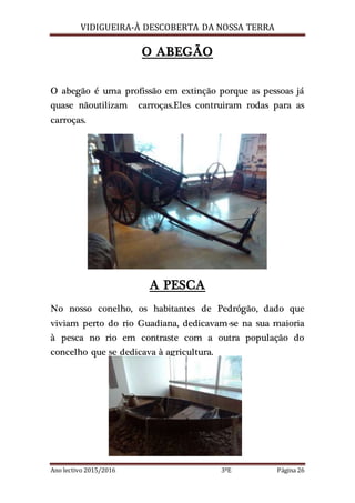 VIDIGUEIRA-À DESCOBERTA DA NOSSA TERRA
Ano lectivo 2015/2016 3ºE Página 26
O ABEGÃO
O abegão é uma profissão em extinção porque as pessoas já
quase nãoutilizam carroças.Eles contruiram rodas para as
carroças.
A PESCA
No nosso conelho, os habitantes de Pedrógão, dado que
viviam perto do rio Guadiana, dedicavam-se na sua maioria
à pesca no rio em contraste com a outra população do
concelho que se dedicava à agricultura.
 