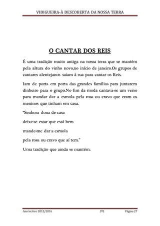 VIDIGUEIRA-À DESCOBERTA DA NOSSA TERRA
Ano lectivo 2015/2016 3ºE Página 27
O CANTAR DOS REIS
É uma tradição muito antiga na nossa terra que se mantém
pela altura do vinho novo,no início de janeiro.Os grupos de
cantares alentejanos saiam à rua para cantar os Reis.
Iam de porta em porta das grandes famílias para juntarem
dinheiro para o grupo.No fim da moda cantava-se um verso
para mandar dar a esmola pela rosa ou cravo que eram os
meninos que tinham em casa.
“Senhora dona de casa
deixe-se estar que está bem
mande-me dar a esmola
pela rosa ou cravo que aí tem.”
Uma tradição que ainda se mantém.
 