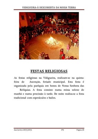 VIDIGUEIRA-À DESCOBERTA DA NOSSA TERRA
Ano lectivo 2015/2016 3ºE Página 28
FESTAS RELIGIOSAS
As festas religiosas na Vidigueira, realizam-se na quinta-
feira de Ascenção, feriado municipal. Esta festa é
organizada pela paróquia em honra de Nossa Senhora das
Relíquias. A festa consiste numa missa solene de
manhã e numa procissão à tarde. De noite realiza-se a festa
tradicional com espetáculos e bailes.
 