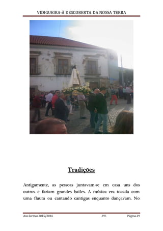 VIDIGUEIRA-À DESCOBERTA DA NOSSA TERRA
Ano lectivo 2015/2016 3ºE Página 29
Tradições
Antigamente, as pessoas juntavam-se em casa uns dos
outros e faziam grandes bailes. A música era tocada com
uma flauta ou cantando cantigas enquanto dançavam. No
 
