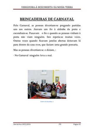 VIDIGUEIRA-À DESCOBERTA DA NOSSA TERRA
Ano lectivo 2015/2016 3ºE Página 32
BRINCADEIRAS DE CARNAVAL
Pelo Carnaval, as pessoas divertiam-se pregando partidas
uns aos outros. Atavam um fio à aldraba da porta e
escondiam-se. Puxavam o fio e quando as pessoas vinham à
porta não viam ninguém. Isto repetia-se muitas vezes.
Outras vezes quando ficavam janelas abertas deitavam lá
para dentro da casa ovos, que faziam uma grande porcaria.
Mas as pessoas divertiam-se e diziam, :
- No Carnaval ninguém leva a mal.
Enterro do bacalhau 1
 