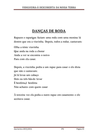 VIDIGUEIRA-À DESCOBERTA DA NOSSA TERRA
Ano lectivo 2015/2016 3ºE Página 33
DANÇAS DE RODA
Rapazes e raparigas faziam uma roda com uma menina lá
dentro que era a viuvinha. Depois, todos a rodar, cantavam:
Olha a triste viuvinha
Que anda na roda a chorar
Anda a ver se encontra o noivo
Para com ela casar.
Depois, a viuvinha pedia a um rapaz para casar e ele dizia
que não e cantavam:
Já lá levas um cabaço
Dois ou três hàs-de levar
È benfeita,è benfeita
Não achares com quem casar
À terceira vez ela pedia a outro rapaz em casamento e ele
aceitava casar.
 