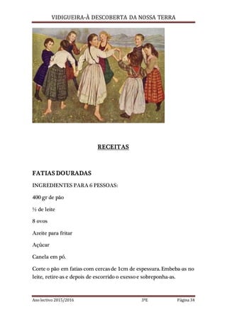 VIDIGUEIRA-À DESCOBERTA DA NOSSA TERRA
Ano lectivo 2015/2016 3ºE Página 34
RECEITAS
FATIAS DOURADAS
INGREDIENTES PARA 6 PESSOAS:
400 gr de pão
½ de leite
8 ovos
Azeite para fritar
Açúcar
Canela em pó.
Corte o pão em fatias com cercas de 1cm de espessura. Embeba-as no
leite, retire-as e depois de escorrido o exessoe sobreponha-as.
 