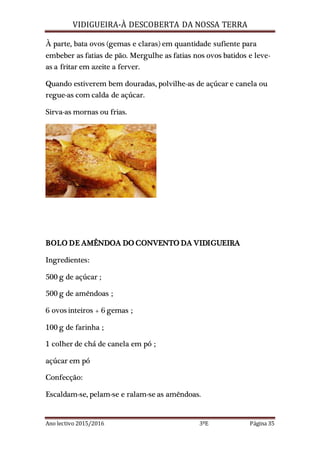 VIDIGUEIRA-À DESCOBERTA DA NOSSA TERRA
Ano lectivo 2015/2016 3ºE Página 35
À parte, bata ovos (gemas e claras) em quantidade sufiente para
embeber as fatias de pão. Mergulhe as fatias nos ovos batidos e leve-
as a fritar em azeite a ferver.
Quando estiverem bem douradas, polvilhe-as de açúcar e canela ou
regue-as com calda de açúcar.
Sirva-as mornas ou frias.
BOLO DE AMÊNDOA DO CONVENTO DA VIDIGUEIRA
Ingredientes:
500 g de açúcar ;
500 g de amêndoas ;
6 ovos inteiros + 6 gemas ;
100 g de farinha ;
1 colher de chá de canela em pó ;
açúcar em pó
Confecção:
Escaldam-se, pelam-se e ralam-se as amêndoas.
 