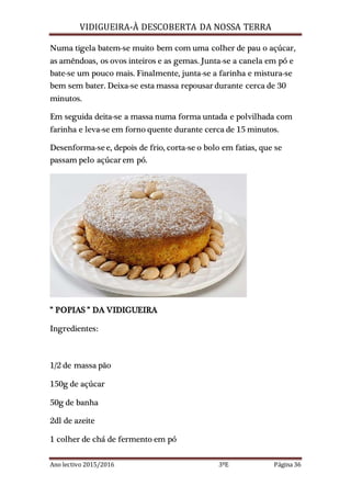 VIDIGUEIRA-À DESCOBERTA DA NOSSA TERRA
Ano lectivo 2015/2016 3ºE Página 36
Numa tigela batem-se muito bem com uma colher de pau o açúcar,
as amêndoas, os ovos inteiros e as gemas. Junta-se a canela em pó e
bate-se um pouco mais. Finalmente, junta-se a farinha e mistura-se
bem sem bater. Deixa-se esta massa repousar durante cerca de 30
minutos.
Em seguida deita-se a massa numa forma untada e polvilhada com
farinha e leva-se em forno quente durante cerca de 15 minutos.
Desenforma-see, depois de frio, corta-se o bolo em fatias, que se
passam pelo açúcar em pó.
” POPIAS ” DA VIDIGUEIRA
Ingredientes:
1/2 de massa pão
150g de açúcar
50g de banha
2dl de azeite
1 colher de chá de fermento em pó
 