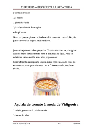 VIDIGUEIRA-À DESCOBERTA DA NOSSA TERRA
Ano lectivo 2015/2016 3ºE Página 38
2 tomates médios
1/2 pepino
1 pimento verde
1/2 colher de café de oregãos
sal e pimenta
Num recipiente pisa-se muito bem alho e tomate com sal. Depois
junta-se cebola e pepino muito miúdos.
Junta-se o pão aos cubos pequenos. Tempera-se com sal, vinagre e
azeite e mexe-se tudo muito bem. E por junta-se água. Pode-se
adicionar batata cozida aos cubos pequeninos.
Normalmente, acompanha-se com peixe frito ou assado. Pode no
entanto, ser acompanhado com carne frita ou assada, pastéis ou
rissóis.
Açorda de tomate à moda de Vidigueira
1 cebola grande ou 1 cebola e meia
3 dentes de alho
 