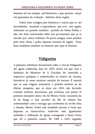 VIDIGUEIRA-À DESCOBERTA DA NOSSA TERRA
Ano lectivo 2015/2016 3ºE Página 3
humana até aos tempos pré-históricos, o que permite traçar
um panorama de evolução histórica desta região.
Todos estes vestígios pré–históricos e outros que se vão
descobrindo, mostram a importância que teve esta região,
sobretudo no período neolítico período da Pedra Polida, e
dão um forte testemunho sobre um povoamento que já se
estende por vários milénios. Os povos antigos eram atraídos
pelo bom clima e pelas riquezas naturais da região. Estas
boas condições atraíram os romanos que aqui se fixaram.
Vidigueira
A primeira referência documental sobre a vila da Vidigueira
até agora conhecida, data de 1255, altura em que com a
fundação do Monteiro de S. Cucufate foi instituída a
respectiva paróquia e estabelecidos os limites da mesma,
fazendo-se já nessa escritura menção da mesma. É natural
que as suas origens remontem a período anterior ao da
última conquista, que se situa em 1235, não havendo
contudo nenhum documento que esclareça este ponto. O
primeiro donatário desta vila foi Mestre Tomé, tesoureiro da
sé de Braga e leal servidor do Rei D. Afonso Em
conformidade com o encargo que receberam ao ser-lhe feita
a doação, Mestre Tomé terá mandado povoar o local que
depressa se desenvolveu, tendo-lhe sido igualmente
atribuída a edificação da igreja consagrada a Santa Clara,
que foi a primeira matriz. De 1304 a 1315, segundo
 