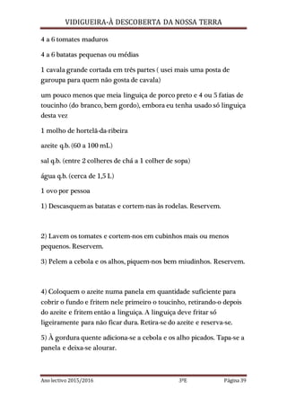 VIDIGUEIRA-À DESCOBERTA DA NOSSA TERRA
Ano lectivo 2015/2016 3ºE Página 39
4 a 6 tomates maduros
4 a 6 batatas pequenas ou médias
1 cavala grande cortada em três partes ( usei mais uma posta de
garoupa para quem não gosta de cavala)
um pouco menos que meia linguiça de porco preto e 4 ou 5 fatias de
toucinho (do branco, bem gordo), embora eu tenha usado só linguiça
desta vez
1 molho de hortelã-da-ribeira
azeite q.b. (60 a 100 mL)
sal q.b. (entre 2 colheres de chá a 1 colher de sopa)
água q.b. (cerca de 1,5 L)
1 ovo por pessoa
1) Descasquemas batatas e cortem-nas às rodelas. Reservem.
2) Lavem os tomates e cortem-nos em cubinhos mais ou menos
pequenos. Reservem.
3) Pelem a cebola e os alhos, piquem-nos bem miudinhos. Reservem.
4) Coloquem o azeite numa panela em quantidade suficiente para
cobrir o fundo e fritem nele primeiro o toucinho, retirando-o depois
do azeite e fritem então a linguiça. A linguiça deve fritar só
ligeiramente para não ficar dura. Retira-se do azeite e reserva-se.
5) À gordura quente adiciona-se a cebola e os alho picados. Tapa-se a
panela e deixa-se alourar.
 