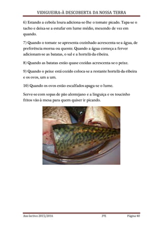 VIDIGUEIRA-À DESCOBERTA DA NOSSA TERRA
Ano lectivo 2015/2016 3ºE Página 40
6) Estando a cebola loura adiciona-se-lhe o tomate picado. Tapa-se o
tacho e deixa-se a estufar em lume médio, mexendo de vez em
quando.
7) Quando o tomate se apresenta cozinhado acrescenta-sea água, de
preferência morna ou quente. Quando a água começa a ferver
adicionam-se as batatas, o sal e a hortelã-da-ribeira.
8) Quando as batatas estão quase cozidas acrescenta-seo peixe.
9) Quando o peixe está cozido coloca-se a restante hortelã-da-ribeira
e os ovos, um a um.
10) Quando os ovos estão escalfados apaga-se o lume.
Serve-secom sopas de pão alentejano e a linguiça e os toucinho
fritos vão à mesa para quem quiser ir picando.
 