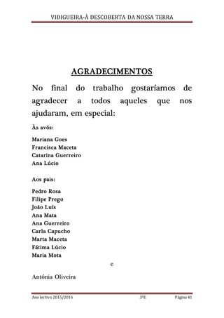 VIDIGUEIRA-À DESCOBERTA DA NOSSA TERRA
Ano lectivo 2015/2016 3ºE Página 41
AGRADECIMENTOS
No final do trabalho gostaríamos de
agradecer a todos aqueles que nos
ajudaram, em especial:
Às avós:
Mariana Goes
Francisca Maceta
Catarina Guerreiro
Ana Lúcio
Aos pais:
Pedro Rosa
Filipe Prego
João Luís
Ana Mata
Ana Guerreiro
Carla Capucho
Marta Maceta
Fátima Lúcio
Maria Mota
e
Antónia Oliveira
 