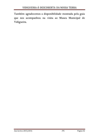 VIDIGUEIRA-À DESCOBERTA DA NOSSA TERRA
Ano lectivo 2015/2016 3ºE Página 42
Também agradecemos a disponibilidade mostrada pela guia
que nos acompanhou na visita ao Museu Municipal de
Vidigueira.
 