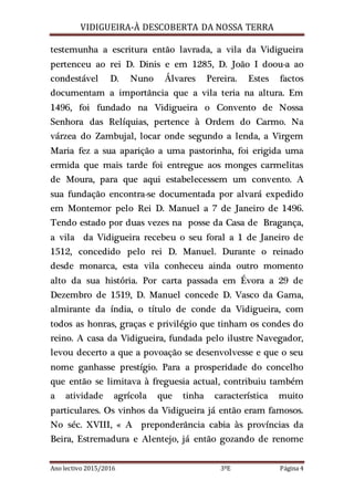 VIDIGUEIRA-À DESCOBERTA DA NOSSA TERRA
Ano lectivo 2015/2016 3ºE Página 4
testemunha a escritura então lavrada, a vila da Vidigueira
pertenceu ao rei D. Dinis e em 1285, D. João I doou-a ao
condestável D. Nuno Álvares Pereira. Estes factos
documentam a importância que a vila teria na altura. Em
1496, foi fundado na Vidigueira o Convento de Nossa
Senhora das Relíquias, pertence à Ordem do Carmo. Na
várzea do Zambujal, locar onde segundo a lenda, a Virgem
Maria fez a sua aparição a uma pastorinha, foi erigida uma
ermida que mais tarde foi entregue aos monges carmelitas
de Moura, para que aqui estabelecessem um convento. A
sua fundação encontra-se documentada por alvará expedido
em Montemor pelo Rei D. Manuel a 7 de Janeiro de 1496.
Tendo estado por duas vezes na posse da Casa de Bragança,
a vila da Vidigueira recebeu o seu foral a 1 de Janeiro de
1512, concedido pelo rei D. Manuel. Durante o reinado
desde monarca, esta vila conheceu ainda outro momento
alto da sua história. Por carta passada em Évora a 29 de
Dezembro de 1519, D. Manuel concede D. Vasco da Gama,
almirante da índia, o título de conde da Vidigueira, com
todos as honras, graças e privilégio que tinham os condes do
reino. A casa da Vidigueira, fundada pelo ilustre Navegador,
levou decerto a que a povoação se desenvolvesse e que o seu
nome ganhasse prestígio. Para a prosperidade do concelho
que então se limitava à freguesia actual, contribuiu também
a atividade agrícola que tinha característica muito
particulares. Os vinhos da Vidigueira já então eram famosos.
No séc. XVIII, « A preponderância cabia às províncias da
Beira, Estremadura e Alentejo, já então gozando de renome
 
