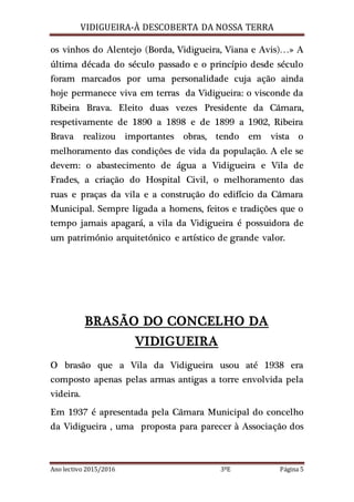 VIDIGUEIRA-À DESCOBERTA DA NOSSA TERRA
Ano lectivo 2015/2016 3ºE Página 5
os vinhos do Alentejo (Borda, Vidigueira, Viana e Avis)…» A
última década do século passado e o princípio desde século
foram marcados por uma personalidade cuja ação ainda
hoje permanece viva em terras da Vidigueira: o visconde da
Ribeira Brava. Eleito duas vezes Presidente da Câmara,
respetivamente de 1890 a 1898 e de 1899 a 1902, Ribeira
Brava realizou importantes obras, tendo em vista o
melhoramento das condições de vida da população. A ele se
devem: o abastecimento de água a Vidigueira e Vila de
Frades, a criação do Hospital Civil, o melhoramento das
ruas e praças da vila e a construção do edifício da Câmara
Municipal. Sempre ligada a homens, feitos e tradições que o
tempo jamais apagará, a vila da Vidigueira é possuidora de
um património arquitetónico e artístico de grande valor.
BRASÃO DO CONCELHO DA
VIDIGUEIRA
O brasão que a Vila da Vidigueira usou até 1938 era
composto apenas pelas armas antigas a torre envolvida pela
videira.
Em 1937 é apresentada pela Câmara Municipal do concelho
da Vidigueira , uma proposta para parecer à Associação dos
 