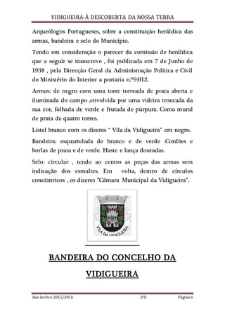 VIDIGUEIRA-À DESCOBERTA DA NOSSA TERRA
Ano lectivo 2015/2016 3ºE Página 6
Arqueólogos Portugueses, sobre a constituição heráldica das
armas, bandeira e selo do Município.
Tendo em consideração o parecer da comissão de heráldica
que a seguir se transcreve , foi publicada em 7 de Junho de
1938 , pela Direcção Geral da Administração Politica e Civil
do Ministério do Interior a portaria n.º9:012.
Armas: de negro com uma torre torreada de prata aberta e
iluminada do campo ,envolvida por uma videira troncada da
sua cor, folhada de verde e frutada de púrpura. Coroa mural
de prata de quatro torres.
Listel branco com os dizeres “ Vila da Vidigueira” em negro.
Bandeira: esquartelada de branco e de verde .Cordões e
borlas de prata e de verde. Haste e lança douradas.
Selo: circular , tendo ao centro as peças das armas sem
indicação dos esmaltes. Em volta, dentro de círculos
concêntricos , os dizeres ”Câmara Municipal da Vidigueira”.
BANDEIRA DO CONCELHO DA
VIDIGUEIRA
 