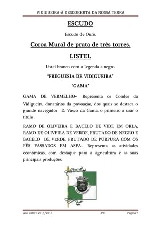 VIDIGUEIRA-À DESCOBERTA DA NOSSA TERRA
Ano lectivo 2015/2016 3ºE Página 7
ESCUDO
Escudo de Ouro.
Coroa Mural de prata de três torres.
LISTEL
Listel branco com a legenda a negro.
“FREGUESIA DE VIDIGUEIRA”
“GAMA”
GAMA DE VERMELHO- Representa os Condes da
Vidigueira, donatários da povoação, dos quais se destaca o
grande navegador D. Vasco da Gama, o primeiro a usar o
titulo .
RAMO DE OLIVEIRA E BACELO DE VIDE EM ORLA,
RAMO DE OLIVEIRA DE VERDE, FRUTADO DE NEGRO E
BACELO DE VERDE, FRUTADO DE PÚRPURA COM OS
PÉS PASSADOS EM ASPA.- Representa as atividades
económicas, com destaque para a agricultura e as suas
principais produções.
 