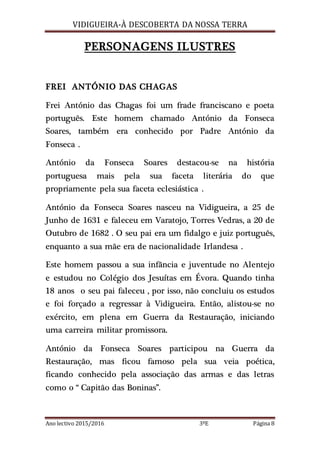 VIDIGUEIRA-À DESCOBERTA DA NOSSA TERRA
Ano lectivo 2015/2016 3ºE Página 8
PERSONAGENS ILUSTRES
FREI ANTÓNIO DAS CHAGAS
Frei António das Chagas foi um frade franciscano e poeta
português. Este homem chamado António da Fonseca
Soares, também era conhecido por Padre António da
Fonseca .
António da Fonseca Soares destacou-se na história
portuguesa mais pela sua faceta literária do que
propriamente pela sua faceta eclesiástica .
António da Fonseca Soares nasceu na Vidigueira, a 25 de
Junho de 1631 e faleceu em Varatojo, Torres Vedras, a 20 de
Outubro de 1682 . O seu pai era um fidalgo e juiz português,
enquanto a sua mãe era de nacionalidade Irlandesa .
Este homem passou a sua infância e juventude no Alentejo
e estudou no Colégio dos Jesuítas em Évora. Quando tinha
18 anos o seu pai faleceu , por isso, não concluiu os estudos
e foi forçado a regressar à Vidigueira. Então, alistou-se no
exército, em plena em Guerra da Restauração, iniciando
uma carreira militar promissora.
António da Fonseca Soares participou na Guerra da
Restauração, mas ficou famoso pela sua veia poética,
ficando conhecido pela associação das armas e das letras
como o “ Capitão das Boninas”.
 