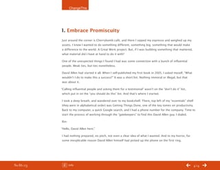ChangeThis




           1. Embrace Promiscuity
           Just around the corner is Cherrybomb café, and there I sipped my espresso and weighed up my
           assets. I knew I wanted to do something different, something big, something that would make
           a difference to the world. A Great Work project. But, if I was building something that mattered,
           what material did I have at hand to do it with?

           One of the unexpected things I found I had was some connection with a bunch of influential
           people. Weak ties, but ties nonetheless.

           David Allen had started it all. When I self-published my first book in 2005, I asked myself, “What
           wouldn’t I do to make this a success?” It was a short list. Nothing immoral or illegal, but that
           was about it.

           “Calling influential people and asking them for a testimonial” wasn’t on the “don’t do it” list,
            which put in on the “you should do this” list. And that’s where I started.

           I took a deep breath, and wandered over to my bookshelf. There, top left of my “essentials” shelf
           (they were in alphabetical order) was Getting Things Done, one of the key tomes on productivity.
           Back to my computer, a quick Google search, and I had a phone number for the company. Time to
           start the process of working through the “gatekeepers” to find this David Allen guy. I dialed.

           Rin-

           “Hello, David Allen here.”

           I had nothing prepared, no pitch, not even a clear idea of what I wanted. And to my horror, for
           some inexplicable reason David Allen himself had picked up the phone on the first ring.




No 86.03          Info                                                                                          4/14
 