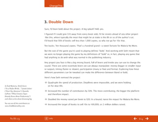 ChangeThis




                                       3. Double Down
                                       Sure, I’d been bold about the project. A big splash? Hell, yes.

                                       I figured if I could give $10 away from every book sold, I’d be streets ahead of any other project
                                        like this, where typically the most that might be at stake is the 8% or so of the author’s cut.
                                       I’d heard that 93% of books sell less than 1,000 copies, so why not go for 10x that.

                                       Ten bucks. Ten thousand copies. That’s a hundred grand—a sweet fortune for Malaria No More.

                                       But the size of the game you’re used to playing defines “bold.” And working with Seth meant that
                                       we were no longer playing the game by my definitions of “bold” or, in fact, playing any game that
                                       had anything to do with what was normal in the publishing industry.

                                       Any project you face is like a big mixing board, full of levers and knobs you can use to change the
                                       sound. There are some essentials levers we can always manipulate: money (bigger or smaller input
                                       or output), timing (faster or slower), participation (many or few) and format. Exploring how these
                                       different parameters can be tweaked can make the difference between bland or bold.

                                       Here’s how Seth remixed the project:

                                       Æ Quadruple the speed of production. Deadlines were impossible, and we were holding
In End Malaria, derek Sivers             on for dear life.
(“In a perfect World…”) Jonah Lehrer
(“don’t pay Attention”), danielle      Æ Increased the number of contributors by 50%. The more contributing, the bigger the platform
Laporte (“What Creative types            and therefore impact.
Already Know About productivity”)
and others write about dreaming big.   Æ Doubled the money raised per book to $20. In a bound, twice the impact for Malaria No More.
You can see all the contributors at
                                       Æ Increased the target of books to sell 10x to 100,000, or 2 million dollars raised.
www.endMalariaday.com.




       No 86.03                             Info                                                                                            8/14
 