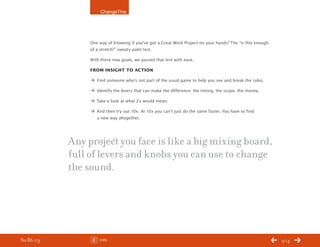 ChangeThis




                One way of knowing if you’ve got a Great Work Project on your hands? The “is this enough
                of a stretch?” sweaty palm test.

                With these new goals, we passed that test with ease.

                From insight to action

                Æ Find someone who’s not part of the usual game to help you see and break the rules.

                Æ Identify the levers that can make the difference: the timing, the scope, the money.

                Æ Take a look at what 2x would mean.

                Æ And then try out 10x. At 10x you can’t just do the same faster. You have to find
                  a new way altogether.




           Any project you face is like a big mixing board,
           full of levers and knobs you can use to change
           the sound.




No 86.03            Info                                                                                   9/14
 