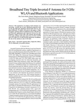 ACEEE Int. J. on Communications, Vol. 03, No. 01, March 2012



 Broadband Tiny Triple Inverted-F Antenna for 5 GHz
        WLAN and Bluetooth Applications
                   Abu Naim Rakib Ahmed, Debabrata Kumar Karmokar and Ashif Raihan Himel
                                    Department of Electrical & Electronic Engineering
                           Khulna University of Engineering & Technology, Khulna, Bangladesh
                   Email: naimeee_2020@yahoo.com; debeee_kuet@yahoo.com; ashif.raihan@gmail.com


Abstract—The popularity of compact sized antennas are                   substrate for 2.4/5.2/5.8 GHz triple band WLAN operations
increasing recently due to their significant properties such            [9], a broadband low-profile printed T-shaped monopole
as, tiny size, high gain, impedance merely 50 &! and very low           antenna for 5 GHz WLAN operations [10], a printed double-
phase difference. To achieve this goal, in this paper a Triple          T monopole antenna for 2.4/5.2 GHz Dual-band WLAN
Inverted-F Antenna (TIFA) is designed for the 5 GHz WLAN
                                                                        operations [11] and a planar CPW-fed slot antenna on thin
and Bluetooth applications and it operates between the wide
frequency ranges 4.75-8.2 GHz. This antenna also provides               substrate for WLAN operations [12]. Although some of them
lower gain variation with peak return loss of -35.14, -25.795           cover the whole 5 GHz band for WLAN application yet they
and -22.37 dB at 5.2, 5.5 and 5.8 GHz respectively. In addition,        hold a complex structure and still a large size. Therefore, in
the size of the antenna is only 12×20 mm2.                              this paper, we proposed a triple inverted-F antenna for
                                                                        broadband WLAN and Bluetooth applications. From the
Index Terms— Inverted-F Antenna (IFA), Triple IFA (TIFA),               simulation results, it provides a wider impedance bandwidth
WLAN, Bluetooth, Low profile antenna.                                   of 3.5 GHz (4750-8250 MHz) which fully covers the 5.2/5.5/5.8
                                                                        GHz bands. Moreover it also gives an omni-directional
                       I. INTRODUCTION                                  radiation patterns with maximum measured peak antenna
    Inverted F Antenna (IFA) for Wireless Local Area Network            gains of 6.2/5.37/4.47 dBi across the operating bands,
(WLAN) and Bluetooth systems, capable of operating in as                respectively. Details of the proposed antenna design are
many as possible frequency band of the IEEE 802.11 at 2.4               described in this study, and the related results for the obtained
GHz (2400–2484 MHz), 5.2 GHz (5150–5350 MHz) and 5.8 GHz                performance operated across the 5.2/5.5/5.8 GHz bands are
(5725–5825 MHz).The Unlicensed National Information                     presented and discussed.
Infrastructure (U-NII) band (frequency range 5150–5350 MHz
,5.470-5725 MHz and 5725–5825 MHz) offers more non                                           II. ANTENNA DESIGN
overlapping channels than the Industrial Scientific and                     The design variables for this antenna are the height, width,
Medical (ISM) band (frequency range 2400–2484 MHz).                     and length of the top plate, the width and the location of the
Instead of using multiple single-band antennas for multiband            feed wire.In designing the broadband low profile antenna for
operations, a multiband antenna can simultaneously cover                5 GHz WLAN and Bluetooth applications, we examine the
several operating band for different wireless services. The             possibility of increasing antenna bandwidth, gain and
great demand in antenna design includes low profile, light              maintaining the input impedance near about 50 &! throughout
weight, easy fabrication and multiband operations. So, to               the application bands with simplifying its structure.
meet the requirement the use of compact multiband antenna                   Using Method of Moments (MoM’s) in Numerical
is very attractive and important for practical commercial               Electromagnetic Code (NEC) [13], we conducted parameter
applications. In the mean time, TIFA antenna becomes a                  studies to ascertain the effect of different loading on the
suitable candidate due to its merits of low profile and features        antenna performance to find out the optimal design where
of multiband operations.                                                optimum segmentation of each geometrical parameter are
    The related antenna designed for WLAN and Bluetooth                 used. The antenna is assumed to feed by 50 &! coaxial
application have been presented by using C-shape Monopole               connector. In our analysis we assume the copper conductor
Antenna (MA) for 2.6/3.5/5.5 GHz [1], CPW-fed compact                   and the antenna was intended to be matched to 50 &! system
monopole antenna for dual-band WLAN applications (2.4                   impedance. Fig. 1 represents the basic geometry of the IFA.
and 5 GHz) [2], flat plate IFA Operation for 2.4 and 5 GHz Wi-          Here one leg of IFA directly connected to the feeding and
Fi band [4], a tri-band planar inverted-F antenna for 2.4/5.2           another leg spaced s from the ground plane. For the
GHz WLAN [5], a printed antenna with a quasi-self-                      simulation we consider Printed Circuit Board (PCB) with
complementary for 5.2/5.8 GHz WLAN operations [6], a novel              permittivity of =2.2, substrate thickness of 1.58 mm and the
broadband dual-frequency spider-shaped dipole antenna for               dimensions of the ground plane considered as 60 × 60 mm2.
2.4/5.2 GHz WLAN operations [7], a novel dual-broadband                 Fig. 2 represents the modified IFA where a additional L branch
T-shaped monopole antenna with dual shorted L-shaped strip-             is added and termed as Inverted F-L Antenna (IFLA). An
sleeves for 2.4/5.8 GHz WLAN applications [8], a very small             additional inverted F branch is added in Fig. 3 with the IFLA
size planar two-strip monopole printed on a thin (0.4 mm) FR4           termed as Inverted F-L-F Antenna (IFLFA). In Fig. 4 three
© 2012 ACEEE                                                       25
DOI: 01.IJCOM.3.1.86
 