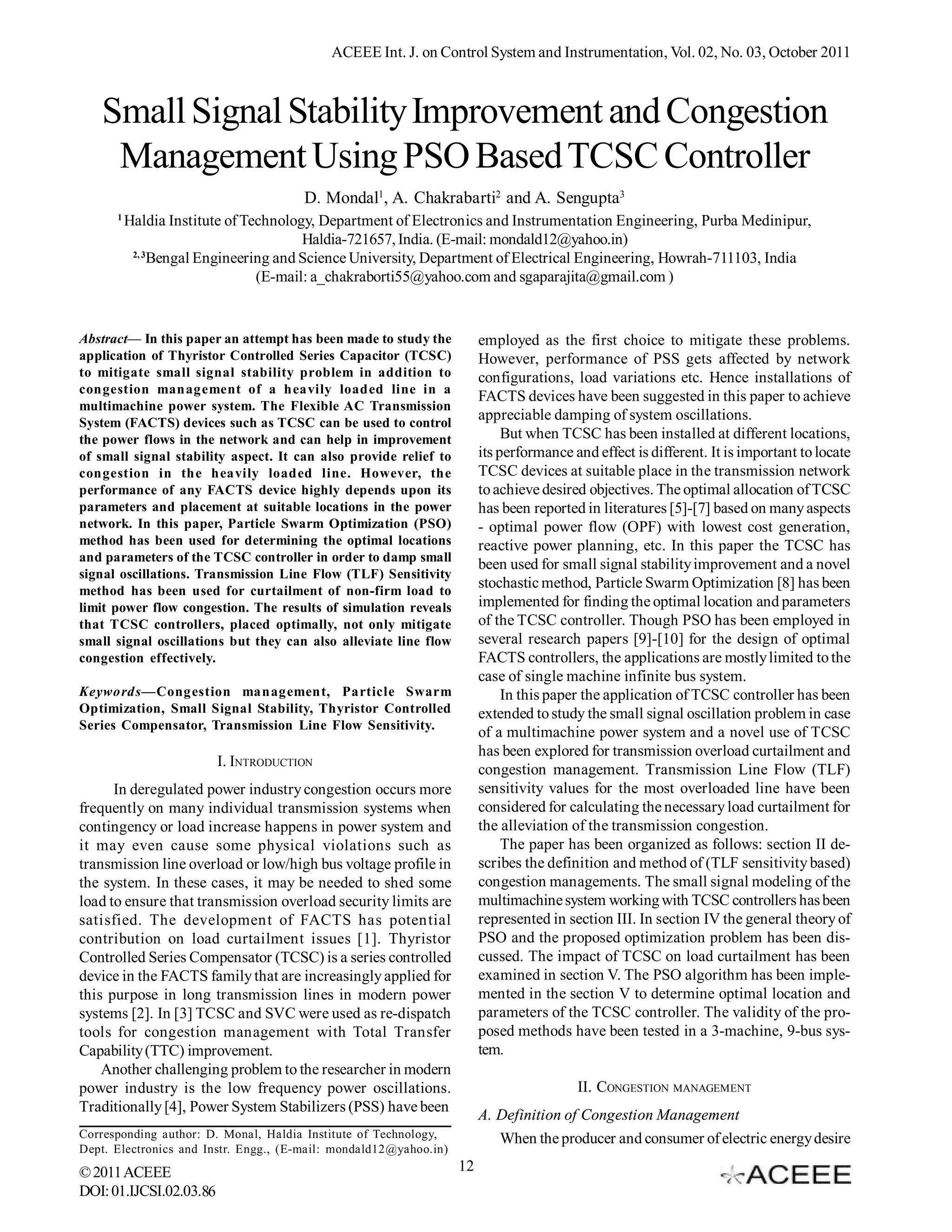ACEEE Int. J. on Control System and Instrumentation, Vol. 02, No. 03, October 2011



   Small Signal Stability Improvement and Congestion
    Management Using PSO Based TCSC Controller
                                       D. Mondal1, A. Chakrabarti2 and A. Sengupta3
      1
          Haldia Institute of Technology, Department of Electronics and Instrumentation Engineering, Purba Medinipur,
                                       Haldia-721657, India. (E-mail: mondald12@yahoo.in)
           2, 3
                Bengal Engineering and Science University, Department of Electrical Engineering, Howrah-711103, India
                                (E-mail: a_chakraborti55@yahoo.com and sgaparajita@gmail.com )


Abstract— In this paper an attempt has been made to study the           employed as the first choice to mitigate these problems.
application of Thyristor Controlled Series Capacitor (TCSC)             However, performance of PSS gets affected by network
to mitigate small signal stability problem in addition to               configurations, load variations etc. Hence installations of
congestion management of a heavily loaded line in a
                                                                        FACTS devices have been suggested in this paper to achieve
multimachine power system. The Flexible AC Transmission
System (FACTS) devices such as TCSC can be used to control
                                                                        appreciable damping of system oscillations.
the power flows in the network and can help in improvement                   But when TCSC has been installed at different locations,
of small signal stability aspect. It can also provide relief to         its performance and effect is different. It is important to locate
congestion in the heavily loaded line. However, the                     TCSC devices at suitable place in the transmission network
performance of any FACTS device highly depends upon its                 to achieve desired objectives. The optimal allocation of TCSC
parameters and placement at suitable locations in the power             has been reported in literatures [5]-[7] based on many aspects
network. In this paper, Particle Swarm Optimization (PSO)               - optimal power flow (OPF) with lowest cost generation,
method has been used for determining the optimal locations              reactive power planning, etc. In this paper the TCSC has
and parameters of the TCSC controller in order to damp small
                                                                        been used for small signal stability improvement and a novel
signal oscillations. Transmission Line Flow (TLF) Sensitivity
method has been used for curtailment of non-firm load to
                                                                        stochastic method, Particle Swarm Optimization [8] has been
limit power flow congestion. The results of simulation reveals          implemented for finding the optimal location and parameters
that TCSC controllers, placed optimally, not only mitigate              of the TCSC controller. Though PSO has been employed in
small signal oscillations but they can also alleviate line flow         several research papers [9]-[10] for the design of optimal
congestion effectively.                                                 FACTS controllers, the applications are mostly limited to the
                                                                        case of single machine infinite bus system.
Keywords—Congestion management, Particle Swarm                               In this paper the application of TCSC controller has been
Optimization, Small Signal Stability, Thyristor Controlled              extended to study the small signal oscillation problem in case
Series Compensator, Transmission Line Flow Sensitivity.
                                                                        of a multimachine power system and a novel use of TCSC
                                                                        has been explored for transmission overload curtailment and
                         I. INTRODUCTION
                                                                        congestion management. Transmission Line Flow (TLF)
      In deregulated power industry congestion occurs more              sensitivity values for the most overloaded line have been
frequently on many individual transmission systems when                 considered for calculating the necessary load curtailment for
contingency or load increase happens in power system and                the alleviation of the transmission congestion.
it may even cause some physical violations such as                           The paper has been organized as follows: section II de-
transmission line overload or low/high bus voltage profile in           scribes the definition and method of (TLF sensitivity based)
the system. In these cases, it may be needed to shed some               congestion managements. The small signal modeling of the
load to ensure that transmission overload security limits are           multimachine system working with TCSC controllers has been
satisfied. The development of FACTS has potential                       represented in section III. In section IV the general theory of
contribution on load curtailment issues [1]. Thyristor                  PSO and the proposed optimization problem has been dis-
Controlled Series Compensator (TCSC) is a series controlled             cussed. The impact of TCSC on load curtailment has been
device in the FACTS family that are increasingly applied for            examined in section V. The PSO algorithm has been imple-
this purpose in long transmission lines in modern power                 mented in the section V to determine optimal location and
systems [2]. In [3] TCSC and SVC were used as re-dispatch               parameters of the TCSC controller. The validity of the pro-
tools for congestion management with Total Transfer                     posed methods have been tested in a 3-machine, 9-bus sys-
Capability (TTC) improvement.                                           tem.
    Another challenging problem to the researcher in modern
power industry is the low frequency power oscillations.                                  II. CONGESTION MANAGEMENT
Traditionally [4], Power System Stabilizers (PSS) have been
                                                                        A. Definition of Congestion Management
Corresponding author: D. Monal, Haldia Institute of Technology,            When the producer and consumer of electric energy desire
Dept. Electronics and Instr. Engg., (E-mail: mondald12@yahoo.in)
© 2011 ACEEE                                                       12
DOI: 01.IJCSI.02.03.86
 