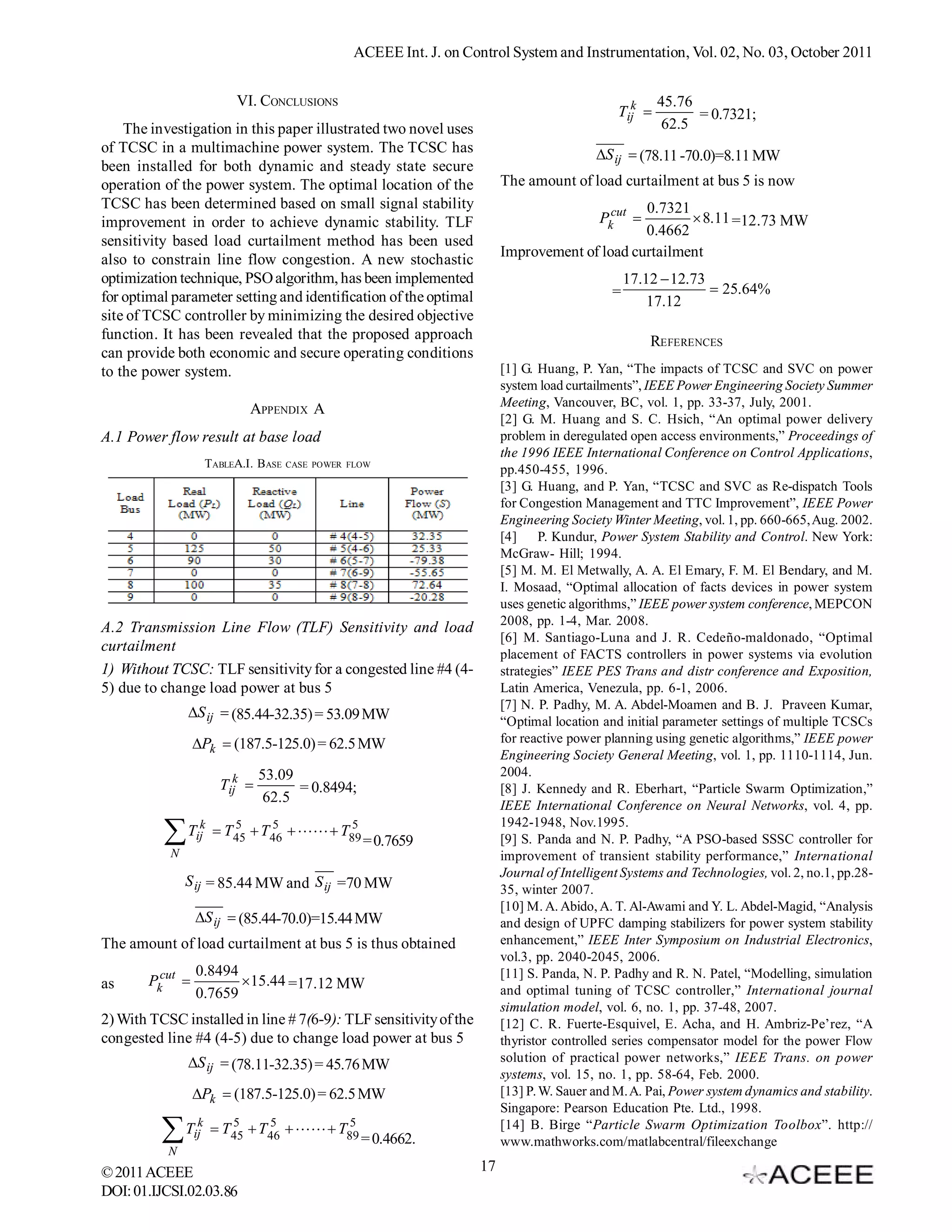 ACEEE Int. J. on Control System and Instrumentation, Vol. 02, No. 03, October 2011


                             VI. CONCLUSIONS                                                              45.76
                                                                                                 Tijk          = 0.7321;
    The investigation in this paper illustrated two novel uses                                             62.5
of TCSC in a multimachine power system. The TCSC has                                         S ij  (78.11 -70.0)=8.11 MW
been installed for both dynamic and steady state secure
operation of the power system. The optimal location of the                  The amount of load curtailment at bus 5 is now
TCSC has been determined based on small signal stability                                          0.7321
improvement in order to achieve dynamic stability. TLF                                        Pkcut      8.11 =12.73 MW
                                                                                                  0.4662
sensitivity based load curtailment method has been used
also to constrain line flow congestion. A new stochastic                    Improvement of load curtailment
optimization technique, PSO algorithm, has been implemented                                         17.12  12.73
                                                                                                =                  25.64%
for optimal parameter setting and identification of the optimal                                         17.12
site of TCSC controller by minimizing the desired objective
function. It has been revealed that the proposed approach                                               REFERENCES
can provide both economic and secure operating conditions
to the power system.                                                        [1] G. Huang, P. Yan, “The impacts of TCSC and SVC on power
                                                                            system load curtailments”, IEEE Power Engineering Society Summer
                                                                            Meeting, Vancouver, BC, vol. 1, pp. 33-37, July, 2001.
                               APPENDIX A
                                                                            [2] G. M. Huang and S. C. Hsich, “An optimal power delivery
A.1 Power flow result at base load                                          problem in deregulated open access environments,” Proceedings of
                                                                            the 1996 IEEE International Conference on Control Applications,
                       TABLEA.I. B ASE   CASE POWER FLOW
                                                                            pp.450-455, 1996.
                                                                            [3] G. Huang, and P. Yan, “TCSC and SVC as Re-dispatch Tools
                                                                            for Congestion Management and TTC Improvement”, IEEE Power
                                                                            Engineering Society Winter Meeting, vol. 1, pp. 660-665, Aug. 2002.
                                                                            [4]     P. Kundur, Power System Stability and Control. New York:
                                                                            McGraw- Hill; 1994.
                                                                            [5] M. M. El Metwally, A. A. El Emary, F. M. El Bendary, and M.
                                                                            I. Mosaad, “Optimal allocation of facts devices in power system
                                                                            uses genetic algorithms,” IEEE power system conference, MEPCON
                                                                            2008, pp. 1-4, Mar. 2008.
A.2 Transmission Line Flow (TLF) Sensitivity and load
                                                                            [6] M. Santiago-Luna and J. R. Cedeño-maldonado, “Optimal
curtailment                                                                 placement of FACTS controllers in power systems via evolution
1) Without TCSC: TLF sensitivity for a congested line #4 (4-                strategies” IEEE PES Trans and distr conference and Exposition,
5) due to change load power at bus 5                                        Latin America, Venezula, pp. 6-1, 2006.
                                                                            [7] N. P. Padhy, M. A. Abdel-Moamen and B. J. Praveen Kumar,
               S ij  (85.44-32.35) = 53.09 MW
                                                                            “Optimal location and initial parameter settings of multiple TCSCs
                  Pk  (187.5-125.0) = 62.5 MW                             for reactive power planning using genetic algorithms,” IEEE power
                                                                            Engineering Society General Meeting, vol. 1, pp. 1110-1114, Jun.
                                  53.09                                     2004.
                         Tijk          = 0.8494;                           [8] J. Kennedy and R. Eberhart, “Particle Swarm Optimization,”
                                   62.5
                                                                            IEEE International Conference on Neural Networks, vol. 4, pp.
                   k       5     5           5                              1942-1948, Nov.1995.
          T
           N
                  ij     T45  T46    T89
                                                      = 0.7659              [9] S. Panda and N. P. Padhy, “A PSO-based SSSC controller for
                                                                            improvement of transient stability performance,” International
                                                                            Journal of Intelligent Systems and Technologies, vol. 2, no.1, pp.28-
               S ij = 85.44 MW and S ij =70 MW
                                                                            35, winter 2007.
                                                                            [10] M. A. Abido, A. T. Al-Awami and Y. L. Abdel-Magid, “Analysis
                  S ij  (85.44-70.0)=15.44 MW                             and design of UPFC damping stabilizers for power system stability
The amount of load curtailment at bus 5 is thus obtained                    enhancement,” IEEE Inter Symposium on Industrial Electronics,
                                                                            vol.3, pp. 2040-2045, 2006.
                  0.8494                                                    [11] S. Panda, N. P. Padhy and R. N. Patel, “Modelling, simulation
as      Pkcut           15.44 =17.12 MW
                  0.7659                                                    and optimal tuning of TCSC controller,” International journal
                                                                            simulation model, vol. 6, no. 1, pp. 37-48, 2007.
2) With TCSC installed in line # 7(6-9): TLF sensitivity of the             [12] C. R. Fuerte-Esquivel, E. Acha, and H. Ambriz-Pe’rez, “A
congested line #4 (4-5) due to change load power at bus 5                   thyristor controlled series compensator model for the power Flow
               S ij  (78.11-32.35) = 45.76 MW                             solution of practical power networks,” IEEE Trans. on power
                                                                            systems, vol. 15, no. 1, pp. 58-64, Feb. 2000.
                  Pk  (187.5-125.0) = 62.5 MW                             [13] P. W. Sauer and M. A. Pai, Power system dynamics and stability.
                                                                            Singapore: Pearson Education Pte. Ltd., 1998.
                   k       5     5           5
          T
           N
                  ij     T45  T46    T89
                                                      = 0.4662.
                                                                            [14] B. Birge “Particle Swarm Optimization Toolbox”. http://
                                                                            www.mathworks.com/matlabcentral/fileexchange

© 2011 ACEEE                                                           17
DOI: 01.IJCSI.02.03.86
 