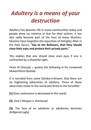 Adultery is a means of your
destruction
Adultery has become rife in many communities today and
people show no remorse or fear for their actions. It has
also sadly become part of the lives of many Muslims.
Muslims have forgotten the injunction of Almighty Allah in
the Holy Quran, "Say to the Believers, that they should
close their eyes and protect their private parts."
This implies that one should close ones eyes if one is
confronted by a shameful sight.
Imam Al Ghazzali quotes the following in his renowned
Mukashifatul Quloob:
It is narrated from some Sahaba-e-Kiraam, that there are
six frightening adversities of adultery. Three of these
adversities relate to the world and three to the hereafter:
(1) Ones sustenance is decreased in this world
(2). One’s lifespan is shortened
(3). The face of an adulterer or adulteress becomes
disfigured (ugly)
 